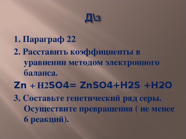 1. Параграф 22 2. Расставить коэффициенты в уравнении методом электронного баланса. Zn + Н2 SO4= ZnSO4+H2S +H2O 3. Составьте генетический ряд серы. Осуществите превращения ( не менее 6 реакций).  