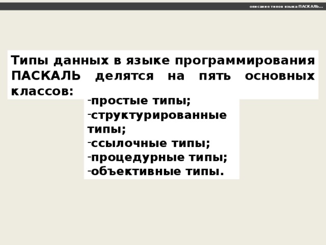 описание типов языка ПАСКАЛЬ… Типы данных в языке программирования ПАСКАЛЬ делятся на пять основных классов: простые типы; структурированные типы; ссылочные типы; процедурные типы; объективные типы. 