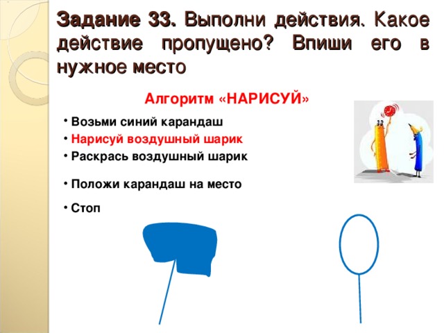 Задание 33. Выполни действия. Какое действие пропущено? Впиши его в нужное место Алгоритм «НАРИСУЙ»  Возьми синий карандаш  Нарисуй воздушный шарик  Раскрась воздушный шарик  Положи карандаш на место  Стоп 