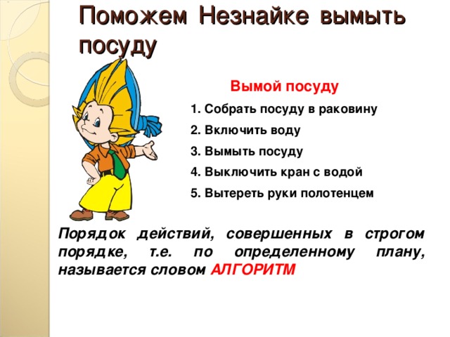 Поможем Незнайке вымыть посуду Вымой посуду 1. Собрать посуду в раковину 2. Включить воду 3. Вымыть посуду 4. Выключить кран с водой 5. Вытереть руки полотенцем Порядок действий, совершенных в строгом порядке, т.е. по определенному плану, называется словом АЛГОРИТМ 