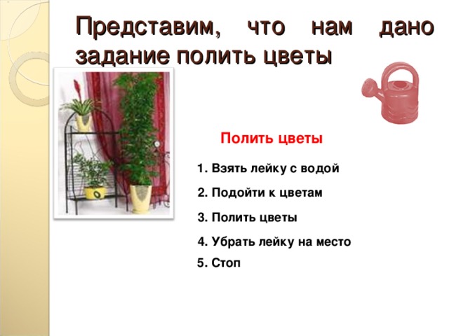 Представим, что нам дано задание полить цветы Полить цветы 1. Взять лейку с водой 2. Подойти к цветам 3. Полить цветы 4. Убрать лейку на место 5. Стоп 