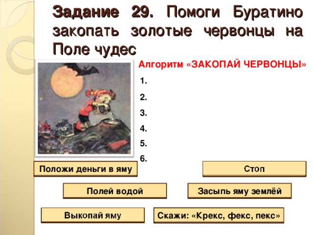 Задание 29. Помоги Буратино закопать золотые червонцы на Поле чудес Алгоритм «ЗАКОПАЙ ЧЕРВОНЦЫ» 1.  2.  3.  4.  5.  6. Положи деньги в яму Засыпь яму землёй Полей водой Скажи: «Крекс, фекс, пекс» 