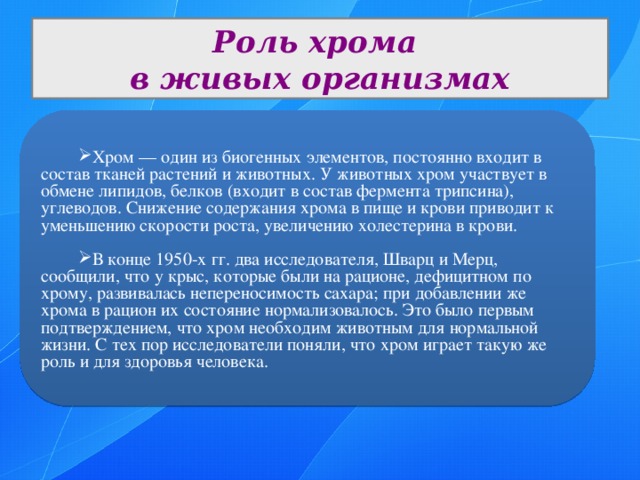 Роль хрома в живых организмах Хром — один из биогенных элементов, постоянно входит в состав тканей растений и животных. У животных хром участвует в обмене липидов, белков (входит в состав фермента трипсина), углеводов. Снижение содержания хрома в пище и крови приводит к уменьшению скорости роста, увеличению холестерина в крови. В конце 1950-х гг. два исследователя, Шварц и Мерц, сообщили, что у крыс, которые были на рационе, дефицитном по хрому, развивалась непереносимость сахара; при добавлении же хрома в рацион их состояние нормализовалось. Это было первым подтверждением, что хром необходим животным для нормальной жизни. С тех пор исследователи поняли, что хром играет такую же роль и для здоровья человека. 