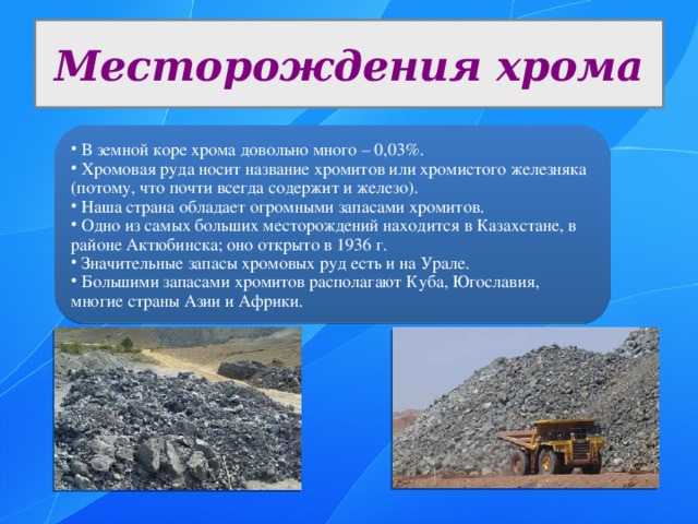 Месторождения хрома  В земной коре хрома довольно много – 0,03%.  Хромовая руда носит название хромитов или хромистого железняка (потому, что почти всегда содержит и железо).  Наша страна обладает огромными запасами хромитов.  Одно из самых больших месторождений находится в Казахстане, в районе Актюбинска; оно открыто в 1936 г.  Значительные запасы хромовых руд есть и на Урале.  Большими запасами хромитов располагают Куба, Югославия, многие страны Азии и Африки. 