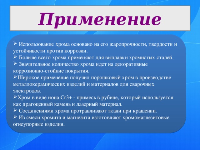 Применение  Использование хрома основано на его жаропрочности, твердости и устойчивости против коррозии.  Больше всего хрома применяют для выплавки хромистых сталей.  Значительное количество хрома идет на декоративные коррозионно-стойкие покрытия. Широкое применение получил порошковый хром в производстве металлокерамических изделий и материалов для сварочных электродов. Хром в виде иона Cr3+ - примесь в рубине, который используется как драгоценный камень и лазерный материал.  Соединениями хрома протравливают ткани при крашении.  Из смеси хромита и магнезита изготовляют хромомагнезитовые огнеупорные изделия. 