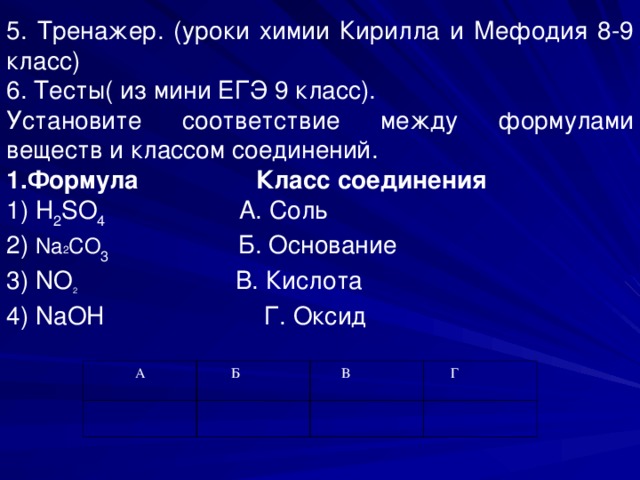5. Тренажер . (уроки химии Кирилла и Мефодия 8-9 класс) 6. Тесты( из мини ЕГЭ 9 класс). Установите соответствие между формулами веществ и классом соединений. 1.Формула Класс соединения 1) H 2 SO 4 A . Соль  2) Na 2 CO 3 Б. Основание 3) NO 2  В. Кислота 4) NaOH Г. Оксид А  Б  В  Г 