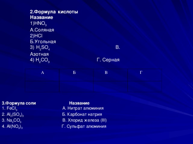 2.Формула кислоты Название 1) HNO 3 А.Соляная 2) HCl Б.Угольная 3) H 2 SO 4 В. Азотная 4) H 2 CO 3 Г. Серная  А  Б  В  Г 3.Формула соли Название 1. FeCl 3 А . Нитрат  алюминия 2. Al 2 (SO 4 ) 3 Б . Карбонат  натрия 3. Na 2 CO 3 В . Хлорид  железа (III) 4. Al ( NO 3 ) 3 Г. Сульфат алюминия 