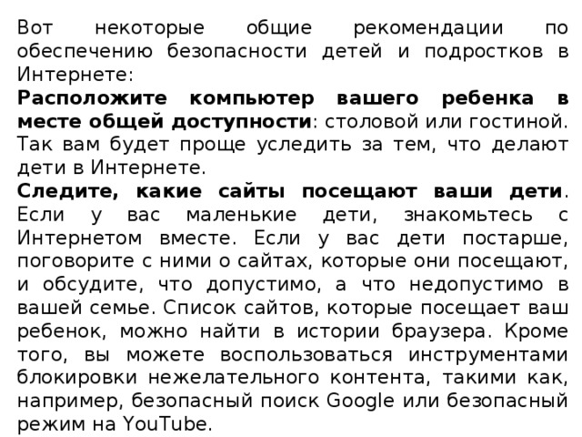 Вот некоторые общие рекомендации по обеспечению безопасности детей и подростков в Интернете: Расположите компьютер вашего ребенка в месте общей доступности : столовой или гостиной. Так вам будет проще уследить за тем, что делают дети в Интернете. Следите, какие сайты посещают ваши дети . Если у вас маленькие дети, знакомьтесь с Интернетом вместе. Если у вас дети постарше, поговорите с ними о сайтах, которые они посещают, и обсудите, что допустимо, а что недопустимо в вашей семье. Список сайтов, которые посещает ваш ребенок, можно найти в истории браузера. Кроме того, вы можете воспользоваться инструментами блокировки нежелательного контента, такими как, например, безопасный поиск Google или безопасный режим на YouTube. Расскажите детям о безопасности в Интернете . Вы не сможете все время следить за тем, что ваши дети делают в Сети. Им необходимо научиться самостоятельно пользоваться Интернетом безопасным и ответственным образом. 