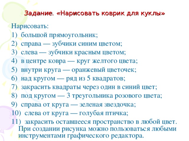 Задание. « Нарисовать коврик для куклы» Нарисовать: 1) большой прямоугольник; 2) справа — зубчики синим цветом; 3) слева — зубчики красным цветом; 4) в центре ковра — круг желтого цвета; 5) внутри круга — оранжевый цветочек; 6) над кругом — ряд из 5 квадратов; 7) закрасить квадраты через один в синий цвет; 8) под кругом — 3 треугольника розового цвета; 9) справа от круга — зеленая звездочка; 10) слева от круга — голубая птичка; 11) закрасить оставшееся пространство в любой цвет. При создании рисунка можно пользоваться любыми инстру­ментами графического редактора. 