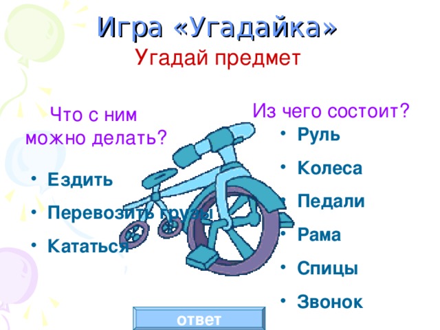 Игра «Угадайка» Угадай предмет Из чего состоит? Что с ним можно делать? Руль Колеса Педали Рама Спицы Звонок Ездить Перевозить грузы Кататься Состав объекта – щелчок по словам ЧТО С НИМ МОЖНО ДЕЛАТЬ? Действия объекта – щелчок по словам ИЗ ЧЕГО СОСТОИТ? Появление рисунка – щелчок по кнопке ОТВЕТ. ответ  