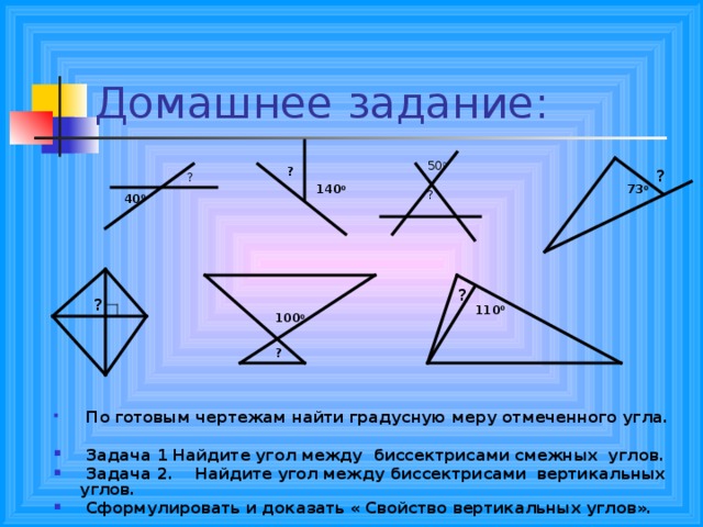 50 0 ? ? ? 140 0 73 0 ? 40 0  По готовым чертежам найти градусную меру отмеченного угла.   Задача 1 Найдите угол между биссектрисами смежных углов.  Задача 2. Найдите угол между биссектрисами вертикальных углов.  Сформулировать и доказать « Свойство вертикальных углов». ? ? 110 0 100 0 ? 
