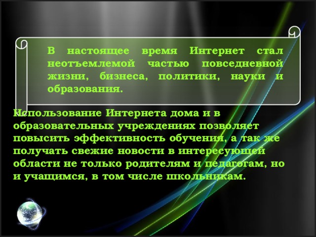 В настоящее время Интернет стал неотъемлемой частью повседневной жизни, бизнеса, политики, науки и образования. Использование Интернета дома и в образовательных учреждениях позволяет повысить эффективность обучения, а так же получать свежие новости в интересующей области не только родителям и педагогам, но и учащимся, в том числе школьникам. 