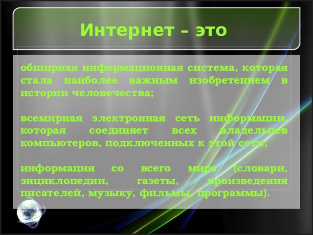 Интернет – это  обширная информационная система, которая стала наиболее важным изобретением в истории человечества;  всемирная электронная сеть информации, которая соединяет всех владельцев компьютеров, подключенных к этой сети;  информация со всего мира (словари, энциклопедии, газеты, произведения писателей, музыку, фильмы, программы). 