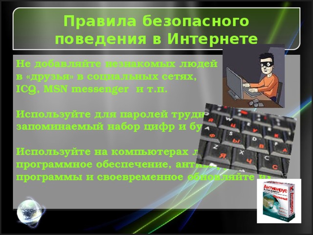 Правила безопасного поведения в Интернете Не добавляйте незнакомых людей в «друзья» в социальных сетях, ICQ, MSN messenger и т.п.  Используйте для паролей трудно запоминаемый набор цифр и букв.  Используйте на компьютерах лицензионное программное обеспечение, антивирусные программы и своевременное обновляйте их.       