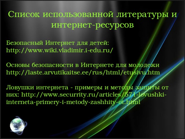 Список использованной литературы и интернет-ресурсов Безопасный Интернет для детей: http://www.wiki.vladimir.i-edu.ru/ Основы безопасности в Интернете для молодежи http://laste.arvutikaitse.ee/rus/html/etusivu.htm Ловушки интернета - примеры и методы защиты от них: http://www.securrity.ru/articles/571-lovushki-interneta-primery-i-metody-zashhity-ot.html 