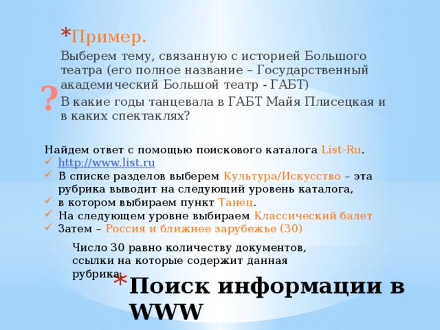Пример. Выберем тему, связанную с историей Большого театра (его полное название – Государственный академический Большой театр - ГАБТ) В какие годы танцевала в ГАБТ Майя Плисецкая и в каких спектаклях? ? Найдем ответ с помощью поискового каталога List-Ru . http://www.list.ru В списке разделов выберем Культура/Искусство – эта рубрика выводит на следующий уровень каталога, в котором выбираем пункт Танец . На следующем уровне выбираем Классический балет Затем – Россия и ближнее зарубежье (30) Число 30 равно количеству документов, ссылки на которые содержит данная рубрика. Поиск информации в WWW 
