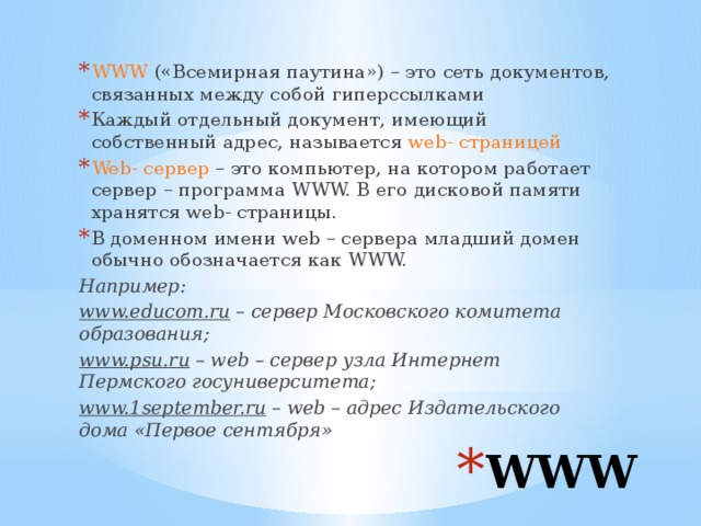 WWW («Всемирная паутина») – это сеть документов, связанных между собой гиперссылками Каждый отдельный документ, имеющий собственный адрес, называется web- страницей Web- сервер – это компьютер, на котором работает сервер – программа WWW. В его дисковой памяти хранятся web- страницы. В доменном имени web – сервера младший домен обычно обозначается как WWW. Например: www.educom.ru – сервер Московского комитета образования; www.psu.ru – web – сервер узла Интернет Пермского госуниверситета; www.1september.ru – web – адрес Издательского дома «Первое сентября» WWW 