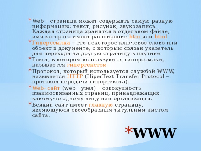 Web – страница может содержать самую разную информацию: текст, рисунок, звукозапись. Каждая страница хранится в отдельном файле, имя которого имеет расширение htm или html . Гиперссылка – это некоторое ключевое слово или объект в документе, с которым связан указатель для перехода на другую страницу в паутине. Текст, в котором используются гиперссылки, называется гипертекстом . Протокол, который используется службой WWW, называется HTTP (HiperText Transfer Protocol – протокол передачи гипертекста). Web- сайт (web - узел) – совокупность взаимосвязанных страниц, принадлежащих какому-то одному лицу или организации. Всякий сайт имеет главную страницу, являющуюся своеобразным титульным листом сайта. WWW 