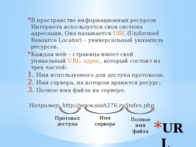 В пространстве информационных ресурсов Интернета используется своя система адресации. Она называется URL (Uniformed Resource Locator) – универсальный указатель ресурсов. Каждая web – страница имеет свой уникальный URL- адрес , который состоит из трех частей: Имя используемого для доступа протокола; Имя сервера, на котором хранится ресурс; Полное имя файла на сервере. Например: http://www.sosh276.ru/index.php Имя сервера Протокол доступа Полное имя файла URL 