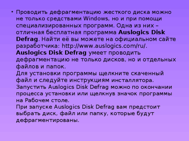 Проводить дефрагментацию жесткого диска можно не только средствами Windows, но и при помощи специализированных программ. Одна из них – отличная бесплатная программа Auslogics Disk Defrag . Найти её вы можете на официальном сайте разработчика: http://www.auslogics.com/ru/.  Auslogics Disk Defrag умеет проводить дефрагментацию не только дисков, но и отдельных файлов и папок.  Для установки программы щелкните скаченный файл и следуйте инструкциям инсталлятора. Запустить Auslogics Disk Defrag можно по окончании процесса установки или щелкнув значок программы на Рабочем столе.  При запуске Auslogics Disk Defrag вам предстоит выбрать диск, файл или папку, которые будут дефрагментированы. 