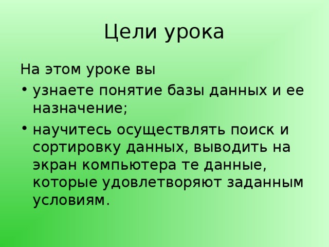 Цели урока На этом уроке вы узнаете понятие базы данных и ее назначение; научитесь осуществлять поиск и сортировку данных, выводить на экран компьютера те данные, которые удовлетворяют заданным условиям.   