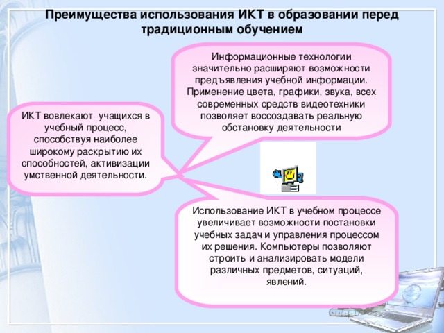 Преимущества использования ИКТ в образовании перед традиционным обучением   Информационные технологии значительно расширяют возможности предъявления учебной информации. Применение цвета, графики, звука, всех современных средств видеотехники позволяет воссоздавать реальную обстановку деятельности ИКТ вовлекают  учащихся в учебный процесс, способствуя наиболее широкому раскрытию их способностей, активизации умственной деятельности. Использование ИКТ в учебном процессе увеличивает возможности постановки учебных задач и управления процессом их решения. Компьютеры позволяют строить и анализировать модели различных предметов, ситуаций, явлений. 