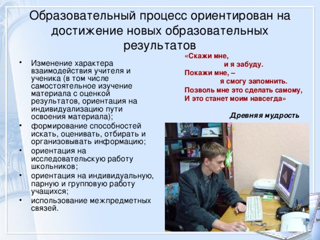 Образовательный процесс ориентирован на достижение новых образовательных результатов «Скажи мне,  и я забуду. Покажи мне, –  я смогу запомнить. Позволь мне это сделать самому, И это станет моим навсегда»   Древняя мудрость Изменение характера взаимодействия учителя и ученика (в том числе самостоятельное изучение материала с оценкой результатов, ориентация на индивидуализацию пути освоения материала); формирование способностей искать, оценивать, отбирать и организовывать информацию; ориентация на исследовательскую работу школьников; ориентация на индивидуальную, парную и групповую работу учащихся; использование межпредметных связей.  