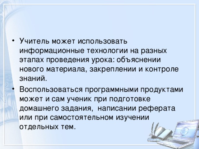 Учитель может использовать информационные технологии на разных этапах проведения урока: объяснении нового материала, закреплении и контроле знаний. Воспользоваться программными продуктами может и сам ученик при подготовке домашнего задания, написании реферата или при самостоятельном изучении отдельных тем. 