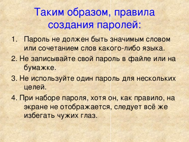 Таким образом, правила создания паролей: Пароль не должен быть значимым словом или сочетанием слов какого-либо языка. 2. Не записывайте свой пароль в файле или на бумажке. 3. Не используйте один пароль для нескольких целей. 4. При наборе пароля, хотя он, как правило, на экране не отображается, следует всё же избегать чужих глаз. 