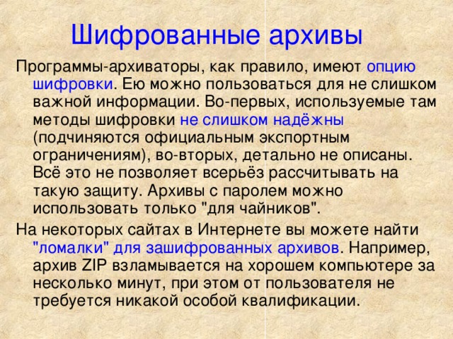 Шифрованные архивы Программы-архиваторы, как правило, имеют опцию шифровки . Ею можно пользоваться для не слишком важной информации. Во-первых, используемые там методы шифровки не слишком надёжны (подчиняются официальным экспортным ограничениям), во-вторых, детально не описаны. Всё это не позволяет всерьёз рассчитывать на такую защиту. Архивы с паролем можно использовать только 