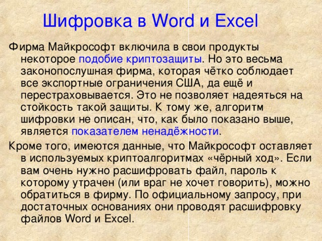 Шифровка в Word и Excel  Фирма Майкрософт включила в свои продукты некоторое подобие криптозащиты . Но это весьма законопослушная фирма, которая чётко соблюдает все экспортные ограничения США, да ещё и перестраховывается. Это не позволяет надеяться на стойкость такой защиты. К тому же, алгоритм шифровки не описан, что, как было показано выше, является показателем ненадёжности . Кроме того, имеются данные, что Майкрософт оставляет в используемых криптоалгоритмах «чёрный ход». Если вам очень нужно расшифровать файл, пароль к которому утрачен (или враг не хочет говорить), можно обратиться в фирму. По официальному запросу, при достаточных основаниях они проводят расшифровку файлов Word и Excel.  