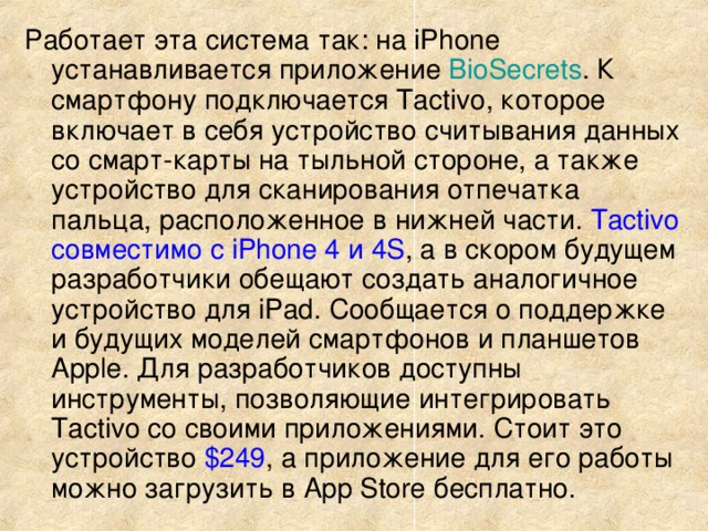 Работает эта система так: на iPhone устанавливается приложение BioSecrets . К смартфону подключается Tactivo, которое включает в себя устройство считывания данных со смарт-карты на тыльной стороне, а также устройство для сканирования отпечатка пальца, расположенное в нижней части. Tactivo совместимо с iPhone 4 и 4S , а в скором будущем разработчики обещают создать аналогичное устройство для iPad. Сообщается о поддержке и будущих моделей смартфонов и планшетов Apple. Для разработчиков доступны инструменты, позволяющие интегрировать Tactivo со своими приложениями. Стоит это устройство $249 , а приложение для его работы можно загрузить в App Store бесплатно. 