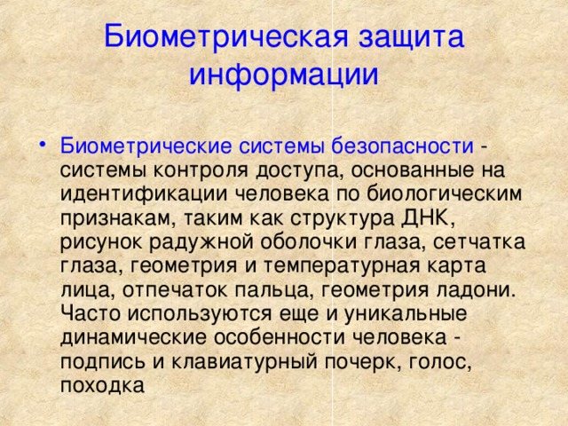 Биометрическая защита информации Биометрические системы безопасности - системы контроля доступа, основанные на идентификации человека по биологическим признакам, таким как структура ДНК, рисунок радужной оболочки глаза, сетчатка глаза, геометрия и температурная карта лица, отпечаток пальца, геометрия ладони. Часто используются еще и уникальные динамические особенности человека - подпись и клавиатурный почерк, голос, походка 