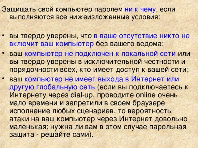 Защищать свой компьютер паролем ни к чему , если выполняются все нижеизложенные условия: вы твердо уверены, что в ваше отсутствие никто не включит ваш компьютер без вашего ведома; ваш компьютер не подключен к локальной сети или вы твердо уверены в исключительной честности и порядочности всех, кто имеет доступ к вашей сети; ваш компьютер не имеет выхода в Интернет или другую глобальную сеть (если вы подключаетесь к Интернету через dial-up, проводите online очень мало времени и запретили в своем браузере исполнение любых сценариев, то вероятность атаки на ваш компьютер через Интернет довольно маленькая; нужна ли вам в этом случае парольная защита - решайте сами).   