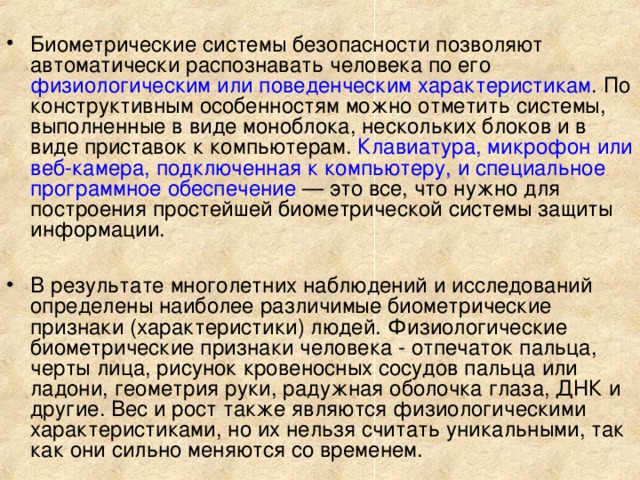 Биометрические системы безопасности позволяют автоматически распознавать человека по его физиологическим или поведенческим характеристикам . По конструктивным особенностям можно отметить системы, выполненные в виде моноблока, нескольких блоков и в виде приставок к компьютерам.  Клавиатура, микрофон или веб-камера, подключенная к компьютеру, и специальное программное обеспечение — это все, что нужно для построения простейшей биометрической системы защиты информации.  В результате многолетних наблюдений и исследований определены наиболее различимые биометрические признаки (характеристики) людей. Физиологические биометрические признаки человека - отпечаток пальца, черты лица, рисунок кровеносных сосудов пальца или ладони, геометрия руки, радужная оболочка глаза, ДНК и другие. Вес и рост также являются физиологическими характеристиками, но их нельзя считать уникальными, так как они сильно меняются со временем.        