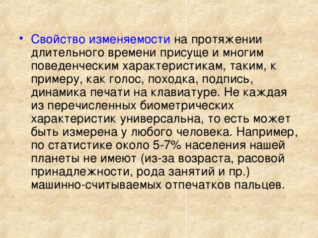 Свойство изменяемости на протяжении длительного времени присуще и многим поведенческим характеристикам, таким, к примеру, как голос, походка, подпись, динамика печати на клавиатуре. Не каждая из перечисленных биометрических характеристик универсальна, то есть может быть измерена у любого человека. Например, по статистике около 5-7% населения нашей планеты не имеют (из-за возраста, расовой принадлежности, рода занятий и пр.) машинно-считываемых отпечатков пальцев.   