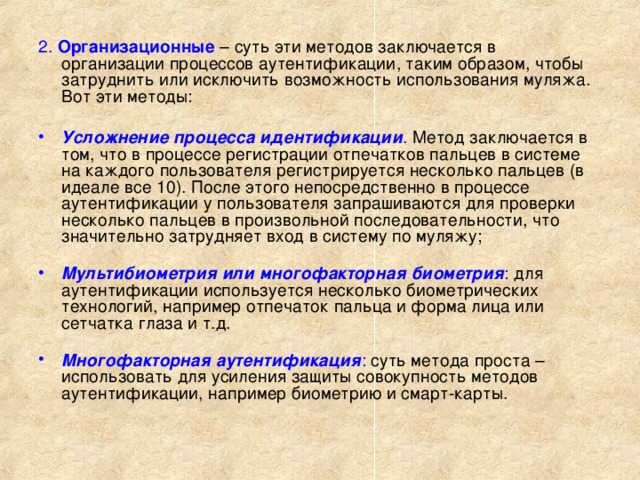 2. Организационные – суть эти методов заключается в организации процессов аутентификации, таким образом, чтобы затруднить или исключить возможность использования муляжа. Вот эти методы:   Усложнение процесса идентификации . Метод заключается в том, что в процессе регистрации отпечатков пальцев в системе на каждого пользователя регистрируется несколько пальцев (в идеале все 10). После этого непосредственно в процессе аутентификации у пользователя запрашиваются для проверки несколько пальцев в произвольной последовательности, что значительно затрудняет вход в систему по муляжу;   Мультибиометрия или многофакторная биометрия : для аутентификации используется несколько биометрических технологий, например отпечаток пальца и форма лица или сетчатка глаза и т.д.   Многофакторная аутентификация : суть метода проста – использовать для усиления защиты совокупность методов аутентификации, например биометрию и смарт-карты.   