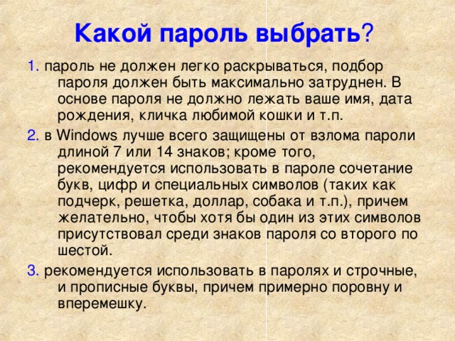 Какой пароль выбрать ?  1. пароль не должен легко раскрываться, подбор пароля должен быть максимально затруднен. В основе пароля не должно лежать ваше имя, дата рождения, кличка любимой кошки и т.п. 2. в Windows лучше всего защищены от взлома пароли длиной 7 или 14 знаков; кроме того, рекомендуется использовать в пароле сочетание букв, цифр и специальных символов (таких как подчерк, решетка, доллар, собака и т.п.), причем желательно, чтобы хотя бы один из этих символов присутствовал среди знаков пароля со второго по шестой. 3. рекомендуется использовать в паролях и строчные, и прописные буквы, причем примерно поровну и вперемешку. 