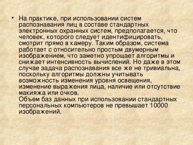 На практике, при использовании систем распознавания лиц в составе стандартных электронных охранных систем, предполагается, что человек, которого следует идентифицировать, смотрит прямо в камеру. Таким образом, система работает с относительно простым двумерным изображением, что заметно упрощает алгоритмы и снижает интенсивность вычислений. Но даже в этом случае задача распознавания все же не тривиальна, поскольку алгоритмы должны учитывать возможность изменения уровня освещения, изменение выражения лица, наличие или отсутствие макияжа или очков.  Объем баз данных при использовании стандартных персональных компьютеров не превышает 10000 изображений.   