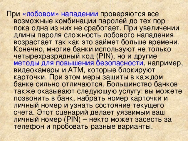 При «лобовом» нападении проверяются все возможные комбинации паролей до тех пор пока одна из них не сработает. При увеличении длины пароля сложность лобового нападения возрастает так как это займет больше времени. Конечно, многие банки используют не только четырехразрядный код (PIN), но и другие методы для повышения безопасности , например, видеокамеры и АТМ, которые блокируют карточки. При этом меры защиты в каждом банке сильно отличаются. Большинство банков также оказывают следующую услугу: вы можете позвонить в банк, набрать номер карточки и личный номер и узнать состояние текущего счета. Этот сценарий делает уязвимым ваш личный номер (PIN) – некто может засесть за телефон и пробовать разные варианты. 