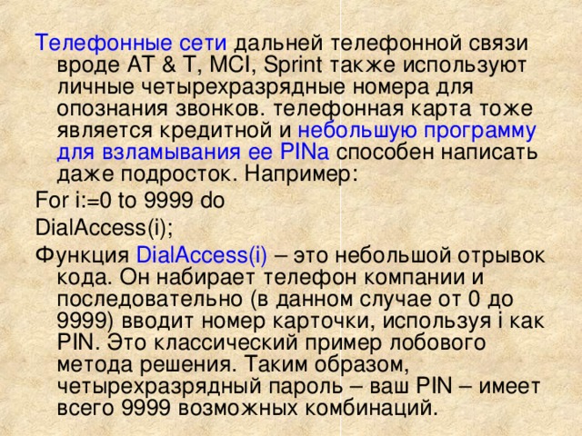 Телефонные сети дальней телефонной связи вроде AT & T, MCI, Sprint также используют личные четырехразрядные номера для опознания звонков. телефонная карта тоже является кредитной и небольшую программу для взламывания ее PINа способен написать даже подросток. Например: For i:=0 to 9999 do DialAccess(i); Функция DialAccess(i) – это небольшой отрывок кода. Он набирает телефон компании и последовательно (в данном случае от 0 до 9999) вводит номер карточки, используя i как PIN. Это классический пример лобового метода решения. Таким образом, четырехразрядный пароль – ваш PIN – имеет всего 9999 возможных комбинаций. 