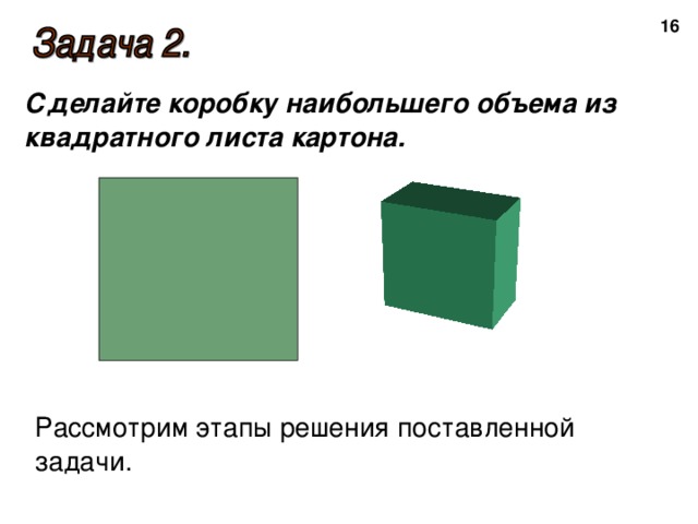  Сделайте коробку наибольшего объема из квадратного листа картона. Рассмотрим этапы решения поставленной задачи. 