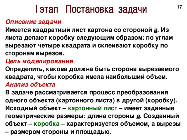 16 Описание задачи Имеется квадратный лист картона со стороной а . Из листа делают коробку следующим образом: по углам вырезают четыре квадрата и склеивают коробку по сторонам вырезов. Цель моделирования Определить, какова должна быть сторона вырезаемого квадрата, чтобы коробка имела наибольший объем. Анализ объекта В задаче рассматривается процесс преобразования одного объекта (картонного листа) в другой (коробку). Исходный объект – картонный лист – имеет заданные геометрические размеры: длина стороны а . Созданный объект – коробка – характеризуется объемом, а вырезы – размером стороны и площадью. 