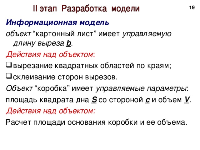 18 Информационная модель объект “картонный лист” имеет управляемую длину выреза  b . Действия над объектом : вырезание квадратных областей по краям; склеивание сторон вырезов. Объект “коробка” имеет управляемые параметры : площадь квадрата дна S  со стороной  с и объем V . Действия над объектом: Расчет площади основания коробки и ее объема. 