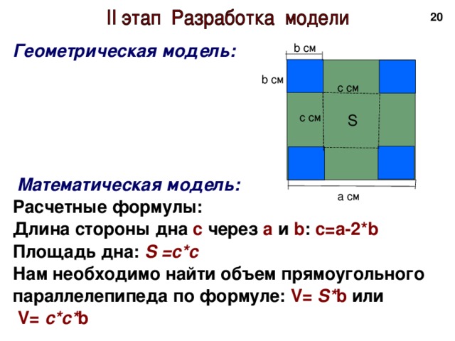 18 Геометрическая модель:        Математическая модель: Расчетные формулы: Длина стороны дна с через а и b : с=а-2*b Площадь дна: S =с*с Нам необходимо найти объем прямоугольного параллелепипеда по формуле: V= S* b или  V= с*с* b  b см b см c см c см S a см 