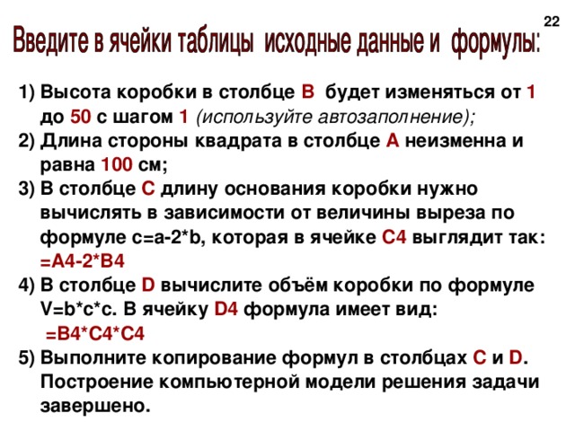 20 Высота коробки в столбце В будет изменяться от 1 до 50 с шагом 1 (используйте автозаполнение); Длина стороны квадрата в столбце А неизменна и равна 100 см; В столбце С длину основания коробки нужно вычислять в зависимости от величины выреза по формуле с=а-2*b, которая в ячейке С4 выглядит так: = A4-2*B4 В столбце D вычислите объём коробки по формуле V=b*c*с. В ячейку D 4 формула имеет вид:  =В4*С4*С4    Выполните копирование формул в столбцах С и D . Построение компьютерной модели решения задачи завершено. 