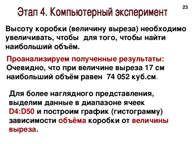 20 Высоту коробки (величину выреза) необходимо увеличивать, чтобы для того, чтобы найти наибольший объём.  Проанализируем полученные результаты: Очевидно, что при величине выреза 17 см наибольший объём равен 74 052  куб.см . Для более наглядного представления, выделим данные в диапазоне ячеек D4:D50 и построим график (гистограмму) зависимости объёма коробки от величины  выреза .  