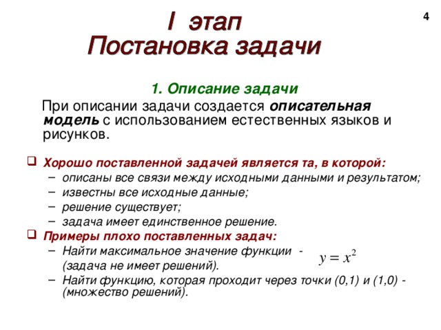 2 1. Описание задачи  При описании задачи создается описательная модель с использованием естественных языков и рисунков.   Хорошо поставленной задачей является та, в которой: описаны все связи между исходными данными и результатом; известны все исходные данные; решение существует; задача имеет единственное решение. описаны все связи между исходными данными и результатом; известны все исходные данные; решение существует; задача имеет единственное решение. Примеры плохо поставленных задач: Найти максимальное значение функции - Найти максимальное значение функции -  (задача не имеет решений).  (задача не имеет решений). Найти функцию, которая проходит через точки (0,1) и (1,0) - (множество решений). Найти функцию, которая проходит через точки (0,1) и (1,0) - (множество решений). 