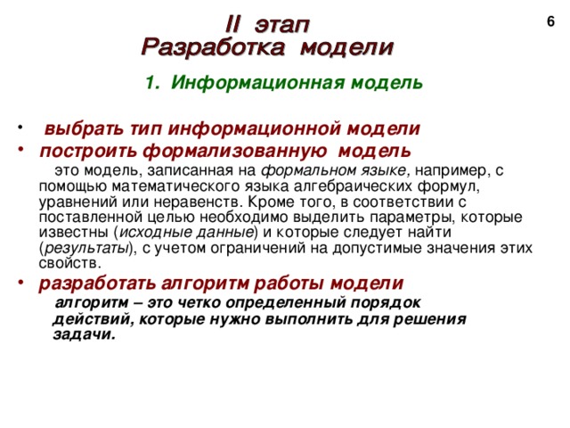 2 1. Информационная модель   выбрать тип информационной модели построить формализованную модель   это модель, записанная на формальном языке, например, с помощью математического языка алгебраических формул, уравнений или неравенств. Кроме того, в соответствии с поставленной целью необходимо выделить параметры, которые известны ( исходные данные ) и которые следует найти ( результаты ), с учетом ограничений на допустимые значения этих свойств. разработать алгоритм работы модели   алгоритм – это четко определенный порядок  действий, которые нужно выполнить для решения  задачи. 