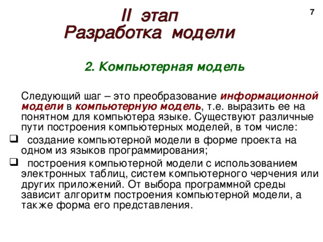 2 2. Компьютерная модель   Следующий шаг – это преобразование информационной модели в компьютерную модель , т.е. выразить ее на понятном для компьютера языке. Существуют различные пути построения компьютерных моделей, в том числе:  создание компьютерной модели в форме проекта на одном из языков программирования;  построения компьютерной модели с использованием электронных таблиц, систем компьютерного черчения или других приложений. От выбора программной среды зависит алгоритм построения компьютерной модели, а также форма его представления. 